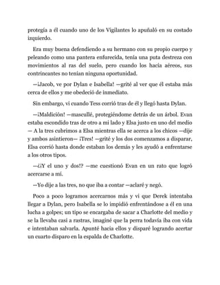 protegía a él cuando uno de los Vigilantes lo apuñaló en su costado
izquierdo.
Era muy buena defendiendo a su hermano con su propio cuerpo y
peleando como una pantera enfurecida, tenía una puta destreza con
movimientos al ras del suelo, pero cuando los hacía aéreos, sus
contrincantes no tenían ninguna oportunidad.
—¡Jacob, ve por Dylan e Isabella! —grité al ver que él estaba más
cerca de ellos y me obedeció de inmediato.
Sin embargo, vi cuando Tess corrió tras de él y llegó hasta Dylan.
—¡Maldición! —mascullé, protegiéndome detrás de un árbol. Evan
estaba escondido tras de otro a mi lado y Elsa justo en uno del medio
— A la tres cubrimos a Elsa mientras ella se acerca a los chicos —dije
y ambos asintieron— ¡Tres! —grité y los dos comenzamos a disparar,
Elsa corrió hasta donde estaban los demás y les ayudó a enfrentarse
a los otros tipos.
—¿¡Y el uno y dos!? —me cuestionó Evan en un rato que logró
acercarse a mí.
—Yo dije a las tres, no que iba a contar —aclaré y negó.
Poco a poco logramos acercarnos más y vi que Derek intentaba
llegar a Dylan, pero Isabella se lo impidió enfrentándose a él en una
lucha a golpes; un tipo se encargaba de sacar a Charlotte del medio y
se la llevaba casi a rastras, imaginé que la perra todavía iba con vida
e intentaban salvarla. Apunté hacia ellos y disparé logrando acertar
un cuarto disparo en la espalda de Charlotte.
 