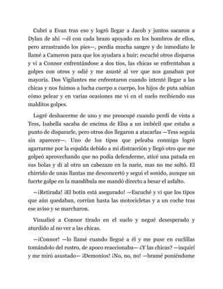 Cubrí a Evan tras eso y logró llegar a Jacob y juntos sacaron a
Dylan de ahí —él con cada brazo apoyado en los hombros de ellos,
pero arrastrando los pies—, perdía mucha sangre y de inmediato le
llamé a Cameron para que los ayudara a huir; escuché otros disparos
y vi a Connor enfrentándose a dos tíos, las chicas se enfrentaban a
golpes con otros y odié y me asusté al ver que nos ganaban por
mayoría. Dos Vigilantes me enfrentaron cuando intenté llegar a las
chicas y nos fuimos a lucha cuerpo a cuerpo, los hijos de puta sabían
cómo pelear y en varias ocasiones me vi en el suelo recibiendo sus
malditos golpes.
Logré deshacerme de uno y me preocupé cuando perdí de vista a
Tess, Isabella sacaba de encima de Elsa a un imbécil que estaba a
punto de dispararle, pero otros dos llegaron a atacarlas —Tess seguía
sin aparecer—. Uno de los tipos que peleaba conmigo logró
agarrarme por la espalda debido a mi distracción y llegó otro que me
golpeó aprovechando que no podía defenderme, aticé una patada en
sus bolas y di al otro un cabezazo en la nariz, mas no me soltó. El
chirrido de unas llantas me desconcertó y seguí el sonido, aunque un
fuerte golpe en la mandíbula me mandó directo a besar el asfalto.
—¡Retirada! ¡El botín está asegurado! —Escuché y vi que los tipos
que aún quedaban, corrían hasta las motocicletas y a un coche tras
ese aviso y se marcharon.
Visualicé a Connor tirado en el suelo y negué desesperado y
aturdido al no ver a las chicas.
—¡Connor! —lo llamé cuando llegué a él y me puse en cuclillas
tomándolo del rostro, de apoco reaccionaba— ¿Y las chicas? —inquirí
y me miró asustado— ¡Demonios! ¡No, no, no! —bramé poniéndome
 