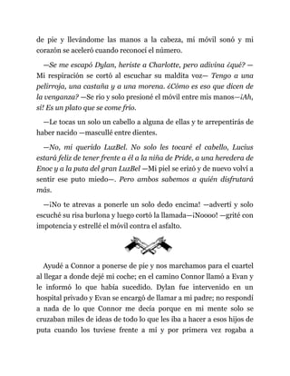 de pie y llevándome las manos a la cabeza, mi móvil sonó y mi
corazón se aceleró cuando reconocí el número.
—Se me escapó Dylan, heriste a Charlotte, pero adivina ¿qué? —
Mi respiración se cortó al escuchar su maldita voz— Tengo a una
pelirroja, una castaña y a una morena. ¿Cómo es eso que dicen de
la venganza? —Se rio y solo presioné el móvil entre mis manos—¡Ah,
sí! Es un plato que se come frío.
—Le tocas un solo un cabello a alguna de ellas y te arrepentirás de
haber nacido —mascullé entre dientes.
—No, mi querido LuzBel. No solo les tocaré el cabello, Lucius
estará feliz de tener frente a él a la niña de Pride, a una heredera de
Enoc y a la puta del gran LuzBel —Mi piel se erizó y de nuevo volví a
sentir ese puto miedo—. Pero ambos sabemos a quién disfrutará
más.
—¡No te atrevas a ponerle un solo dedo encima! —advertí y solo
escuché su risa burlona y luego cortó la llamada—¡Noooo! —grité con
impotencia y estrellé el móvil contra el asfalto.
Ayudé a Connor a ponerse de pie y nos marchamos para el cuartel
al llegar a donde dejé mi coche; en el camino Connor llamó a Evan y
le informó lo que había sucedido. Dylan fue intervenido en un
hospital privado y Evan se encargó de llamar a mi padre; no respondí
a nada de lo que Connor me decía porque en mi mente solo se
cruzaban miles de ideas de todo lo que les iba a hacer a esos hijos de
puta cuando los tuviese frente a mí y por primera vez rogaba a
 
