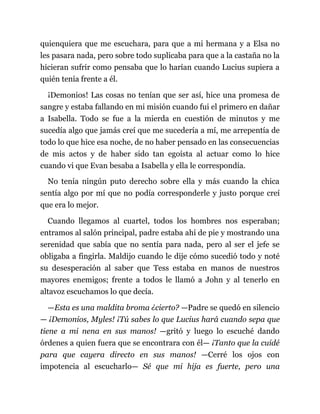 quienquiera que me escuchara, para que a mi hermana y a Elsa no
les pasara nada, pero sobre todo suplicaba para que a la castaña no la
hicieran sufrir como pensaba que lo harían cuando Lucius supiera a
quién tenía frente a él.
¡Demonios! Las cosas no tenían que ser así, hice una promesa de
sangre y estaba fallando en mi misión cuando fui el primero en dañar
a Isabella. Todo se fue a la mierda en cuestión de minutos y me
sucedía algo que jamás creí que me sucedería a mí, me arrepentía de
todo lo que hice esa noche, de no haber pensado en las consecuencias
de mis actos y de haber sido tan egoísta al actuar como lo hice
cuando vi que Evan besaba a Isabella y ella le correspondía.
No tenía ningún puto derecho sobre ella y más cuando la chica
sentía algo por mí que no podía corresponderle y justo porque creí
que era lo mejor.
Cuando llegamos al cuartel, todos los hombres nos esperaban;
entramos al salón principal, padre estaba ahí de pie y mostrando una
serenidad que sabía que no sentía para nada, pero al ser el jefe se
obligaba a fingirla. Maldijo cuando le dije cómo sucedió todo y noté
su desesperación al saber que Tess estaba en manos de nuestros
mayores enemigos; frente a todos le llamó a John y al tenerlo en
altavoz escuchamos lo que decía.
—Esta es una maldita broma ¿cierto? —Padre se quedó en silencio
— ¡Demonios, Myles! ¡Tú sabes lo que Lucius hará cuando sepa que
tiene a mi nena en sus manos! —gritó y luego lo escuché dando
órdenes a quien fuera que se encontrara con él— ¡Tanto que la cuidé
para que cayera directo en sus manos! —Cerré los ojos con
impotencia al escucharlo— Sé que mi hija es fuerte, pero una
 