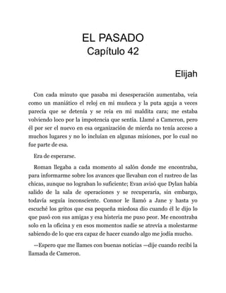 EL PASADO
Capítulo 42
Elijah
Con cada minuto que pasaba mi desesperación aumentaba, veía
como un maniático el reloj en mi muñeca y la puta aguja a veces
parecía que se detenía y se reía en mi maldita cara; me estaba
volviendo loco por la impotencia que sentía. Llamé a Cameron, pero
él por ser el nuevo en esa organización de mierda no tenía acceso a
muchos lugares y no lo incluían en algunas misiones, por lo cual no
fue parte de esa.
Era de esperarse.
Roman llegaba a cada momento al salón donde me encontraba,
para informarme sobre los avances que llevaban con el rastreo de las
chicas, aunque no lograban lo suficiente; Evan avisó que Dylan había
salido de la sala de operaciones y se recuperaría, sin embargo,
todavía seguía inconsciente. Connor le llamó a Jane y hasta yo
escuché los gritos que esa pequeña miedosa dio cuando él le dijo lo
que pasó con sus amigas y esa histeria me puso peor. Me encontraba
solo en la oficina y en esos momentos nadie se atrevía a molestarme
sabiendo de lo que era capaz de hacer cuando algo me jodía mucho.
—Espero que me llames con buenas noticias —dije cuando recibí la
llamada de Cameron.
 