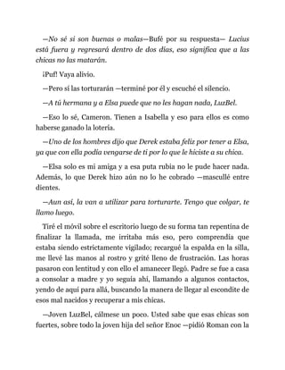 —No sé si son buenas o malas—Bufé por su respuesta— Lucius
está fuera y regresará dentro de dos días, eso significa que a las
chicas no las matarán.
¡Puf! Vaya alivio.
—Pero sí las torturarán —terminé por él y escuché el silencio.
—A tú hermana y a Elsa puede que no les hagan nada, LuzBel.
—Eso lo sé, Cameron. Tienen a Isabella y eso para ellos es como
haberse ganado la lotería.
—Uno de los hombres dijo que Derek estaba feliz por tener a Elsa,
ya que con ella podía vengarse de ti por lo que le hiciste a su chica.
—Elsa solo es mi amiga y a esa puta rubia no le pude hacer nada.
Además, lo que Derek hizo aún no lo he cobrado —mascullé entre
dientes.
—Aun así, la van a utilizar para torturarte. Tengo que colgar, te
llamo luego.
Tiré el móvil sobre el escritorio luego de su forma tan repentina de
finalizar la llamada, me irritaba más eso, pero comprendía que
estaba siendo estrictamente vigilado; recargué la espalda en la silla,
me llevé las manos al rostro y grité lleno de frustración. Las horas
pasaron con lentitud y con ello el amanecer llegó. Padre se fue a casa
a consolar a madre y yo seguía ahí, llamando a algunos contactos,
yendo de aquí para allá, buscando la manera de llegar al escondite de
esos mal nacidos y recuperar a mis chicas.
—Joven LuzBel, cálmese un poco. Usted sabe que esas chicas son
fuertes, sobre todo la joven hija del señor Enoc —pidió Roman con la
 