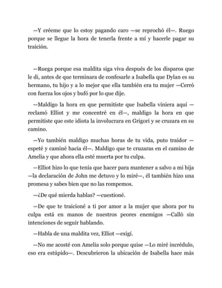 —Y créeme que lo estoy pagando caro —se reprochó él—. Ruego
porque se llegue la hora de tenerla frente a mí y hacerle pagar su
traición.
—Ruega porque esa maldita siga viva después de los disparos que
le di, antes de que terminara de confesarle a Isabella que Dylan es su
hermano, tu hijo y a lo mejor que ella también era tu mujer —Cerró
con fuerza los ojos y bufó por lo que dije.
—Maldigo la hora en que permitiste que Isabella viniera aquí —
reclamó Elliot y me concentré en él—, maldigo la hora en que
permitiste que este idiota la involucrara en Grigori y se cruzara en su
camino.
—Yo también maldigo muchas horas de tu vida, puto traidor —
espeté y caminé hacia él—. Maldigo que te cruzaras en el camino de
Amelia y que ahora ella esté muerta por tu culpa.
—Elliot hizo lo que tenía que hacer para mantener a salvo a mi hija
—la declaración de John me detuvo y lo miré—, él también hizo una
promesa y sabes bien que no las rompemos.
—¿De qué mierda hablas? —cuestioné.
—De que te traicioné a ti por amor a la mujer que ahora por tu
culpa está en manos de nuestros peores enemigos —Calló sin
intenciones de seguir hablando.
—Habla de una maldita vez, Elliot —exigí.
—No me acosté con Amelia solo porque quise —Lo miré incrédulo,
eso era estúpido—. Descubrieron la ubicación de Isabella hace más
 