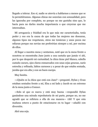 llegado a tolerar. Eso sí, nadie se atrevía a hablarnos a menos que se
lo permitiéramos. Algunas chicas me sonreían con sensualidad, pero
las ignoraba por completo, no porque no me gustaba sino que, lo
hacía para no darles mucha importancia o que creyeran que me
interesaban.
Mi arrogancia y frialdad era lo que más me caracterizaba, tenía
poder y eso era la causa de que todas las mujeres me desearan,
algunos tipos me respetaran, otros me temieran y unos pocos me
odiaran porque sus novias me preferirían siempre a mí, por encima
de ellos.
Al llegar a nuestra mesa y sentarnos, noté que en la mesa frente a
nosotros se encontraba Jane junto a una castaña que jamás vi ahí,
por lo que despertó mi curiosidad; la chica tiene piel blanca, cabello
castaño oscuro, ojos claros enmarcados con unas cejas gruesas, nariz
estrecha y refinada, labios carnosos y a pesar de que estaba sentada,
juraba que era alta y con un buen cuerpo.
Muy bonita.
—¿Quién es la chica que está con Jane? —pregunté, Dylan y Evan
estaban sentados frente a mí, Elsa a mi lado y Jacob en un extremo
de la mesa junto a Connor.
—Solo sé que es nueva y está muy buena —respondió Dylan
ganándose una mirada reprobatoria de mi parte, porque no, no me
agradó que se refiriera a ella de esa manera— ¡Ah! Y que esta
mañana estuvo a punto de estacionarse en tu lugar —añadió con
diversión.
Alcé una ceja.
 