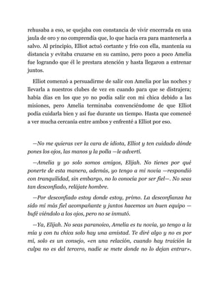 rehusaba a eso, se quejaba con constancia de vivir encerrada en una
jaula de oro y no comprendía que, lo que hacía era para mantenerla a
salvo. Al principio, Elliot actuó cortante y frío con ella, mantenía su
distancia y evitaba cruzarse en su camino, pero poco a poco Amelia
fue logrando que él le prestara atención y hasta llegaron a entrenar
juntos.
Elliot comenzó a persuadirme de salir con Amelia por las noches y
llevarla a nuestros clubes de vez en cuando para que se distrajera;
había días en los que yo no podía salir con mi chica debido a las
misiones, pero Amelia terminaba convenciéndome de que Elliot
podía cuidarla bien y así fue durante un tiempo. Hasta que comencé
a ver mucha cercanía entre ambos y enfrenté a Elliot por eso.
—No me quieras ver la cara de idiota, Elliot y ten cuidado dónde
pones los ojos, las manos y la polla —le advertí.
—Amelia y yo solo somos amigos, Elijah. No tienes por qué
ponerte de esta manera, además, yo tengo a mi novia —respondió
con tranquilidad, sin embargo, no lo conocía por ser fiel—. No seas
tan desconfiado, relájate hombre.
—Por desconfiado estoy donde estoy, primo. La desconfianza ha
sido mi más fiel acompañante y juntos hacemos un buen equipo —
bufé viéndolo a los ojos, pero no se inmutó.
—Ya, Elijah. No seas paranoico, Amelia es tu novia, yo tengo a la
mía y con tu chica solo hay una amistad. Te diré algo y no es por
mí, solo es un consejo, «en una relación, cuando hay traición la
culpa no es del tercero, nadie se mete donde no lo dejan entrar».
 