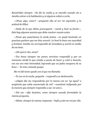 Recuérdalo siempre —Se dio la vuelta y se marchó cuando vio a
Amelia entrar a la habitación y ni siquiera volteó a verla.
—¿Pasa algo, amor? —preguntó ella al ver mi expresión y la
actitud de Elliot.
—Nada de lo que debas preocuparte —mentí y besé su frente—.
Solo hay algunos asuntos que debo resolver cuanto antes.
—Pensé que pasaríamos la tarde juntos —se quejó haciendo un
gracioso puchero que me hizo sonreír. Le besé la boca con suavidad
y lentitud. Amelia me correspondió de inmediato y sonrió en medio
de ese beso.
—¿De qué te ríes, nena?
—Tus besos siempre me ponen nerviosa—respondió y por un
momento olvidé lo que estaba a punto de hacer y volví a besarla,
esa vez con más intensidad, logrando que un jadeo escapara de su
boca—. Te amo, tatuado guapo.
Me reí del tonto apodo con el que me llamaba.
—Te veo en la noche, pequeña —respondí a su declaración.
—¿Algún día me responderás por lo menos con un “yo igual” o
aceptarás que estás enamorado de mí? —cuestionó indignada por
la manera que siempre respondía a sus «te amo».
—Tal vez —dije lacónico, como siempre cuando formulaba la
misma pregunta.
—Idiota, siempre la misma respuesta —bufó y solo me reí por ello.
 