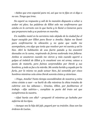 —Sabes que eres especial para mí, así que no te fijes en si digo o
no eso. Tengo que irme.
No esperé su respuesta y salí de la mansión dispuesto a echar a
andar mi plan; las palabras de Elliot solo me confirmaron que
estaba en lo correcto con lo que haría y le llamé a Cameron para
que preparara todo y se pusieran en marcha.
Un maldito motel en la carretera más alejada de la ciudad fue el
lugar escogido por Elliot para llevar a Amelia; Dylan me llamó
para confirmarme la ubicación y no quise que nadie me
acompañara, era algo que tenía que resolver por mi cuenta y así lo
hice. Abrí la habitación de una fuerte patada y los encontré
desnudos en la cama, respirando de forma acelerada tras follarse.
Ambos se asustaron cuando me vieron y más cuando agarré a
golpes al imbécil de Elliot y lo encañoné con mi arma; estuve a
punto de matarlo, pero fuimos sorprendidos por Derek y sus
hombres, y todo se fue a la mierda. Me sentía herido y cegado por la
furia, por lo mismo no pude actuar bien, fui sometido por cinco
hombres mientras veía cómo Derek sonreía cínico y victorioso.
—¡Vaya, Amelia! Tanto tiempo escondiéndote de nosotros y mira
cómo viniste a caer —se burló de ella mientras la chica trataba de
cubrirse con las sábanas—. Gracias, Elliot, por facilitarnos el
trabajo —dijo satírico—, cumpliste tu parte del trato así que
cumpliremos la nuestra.
—¿Qué harás con ella? —preguntó él mientras yo luchaba por
zafarme de los tipos.
—Aunque sea la hija del jefe, pagará por su traición. Esas son las
órdenes de Lucius.
 