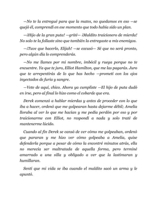 —No te la entregué para que la mates, no quedamos en eso —se
quejó él, comprendí en ese momento que todo había sido un plan.
—¡Hijo de la gran puta! —grité— ¡Maldito traicionero de mierda!
No solo te la follaste sino que también la entregaste a mis enemigos.
—¡Tuve que hacerlo, Elijah! —se excusó— Sé que no será pronto,
pero algún día lo comprenderás.
—No me llames por mi nombre, imbécil y ruega porque no te
encuentre. Ya que te juro, Elliot Hamilton, que me las pagarás. Juro
que te arrepentirás de lo que has hecho —prometí con los ojos
inyectados de furia y sangre.
—Vete de aquí, chico. Ahora ya cumpliste —El hijo de puta dudó
en irse, pero al final lo hizo como el cobarde que era.
Derek comenzó a hablar mierdas y antes de proceder con lo que
iba a hacer, ordenó que me golpearan hasta dejarme débil; Amelia
lloraba al ver lo que me hacían y me pedía perdón por eso y por
traicionarme con Elliot, no respondí a nada y solo traté de
mantenerme lúcido.
Cuando al fin Derek se cansó de ver cómo me golpeaban, ordenó
que pararan y me hizo ver cómo golpeaba a Amelia, quise
defenderla porque a pesar de cómo la encontré minutos atrás, ella
no merecía ser maltratada de aquella forma, pero terminé
amarrado a una silla y obligado a ver que la lastimaran y
humillaran.
Sentí que mi vida se iba cuando el maldito sacó un arma y le
apuntó.
 
