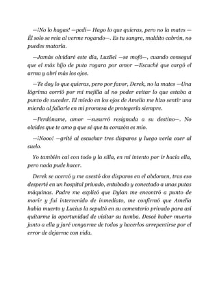 —¡No lo hagas! —pedí— Hago lo que quieras, pero no la mates —
Él solo se reía al verme rogando—. Es tu sangre, maldito cabrón, no
puedes matarla.
—Jamás olvidaré este día, LuzBel —se mofó—, cuando conseguí
que el más hijo de puta rogara por amor —Escuché que cargó el
arma y abrí más los ojos.
—Te doy lo que quieras, pero por favor, Derek, no la mates —Una
lágrima corrió por mi mejilla al no poder evitar lo que estaba a
punto de suceder. El miedo en los ojos de Amelia me hizo sentir una
mierda al fallarle en mi promesa de protegerla siempre.
—Perdóname, amor —susurró resignada a su destino—. No
olvides que te amo y que sé que tu corazón es mío.
—¡Nooo! —grité al escuchar tres disparos y luego verla caer al
suelo.
Yo también caí con todo y la silla, en mi intento por ir hacia ella,
pero nada pude hacer.
Derek se acercó y me asestó dos disparos en el abdomen, tras eso
desperté en un hospital privado, entubado y conectado a unas putas
máquinas. Padre me explicó que Dylan me encontró a punto de
morir y fui intervenido de inmediato, me confirmó que Amelia
había muerto y Lucius la sepultó en su cementerio privado para así
quitarme la oportunidad de visitar su tumba. Deseé haber muerto
junto a ella y juré vengarme de todos y hacerlos arrepentirse por el
error de dejarme con vida.
 
