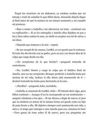 Toqué las cicatrices en mi abdomen, ya estaban ocultas por mi
tatuaje y traté de asimilar lo que Elliot decía, deseando dejarlo llegar
al final antes de que lo matara en ese mismo momento y así cumplir
mi promesa.
—Iban a matar a Isabella y me ofrecieron un trato —continuó con
su explicación—. Si yo les entregaba a Amelia ellos dejaban en paz a
Isa y bien sabes cuánto la amo, no dudé en aceptar con tal de salvar a
mi chica.
—Dejando que mataran a la mía —espeté.
—Se me escapó de las manos, LuzBel, yo no quería que la mataran.
El trato fue devolverla con su padre, pero no así y no tienes idea de la
culpa que cargo desde ese día.
—¿Te arrepientes de lo que hiciste? —pregunté tratando de
controlarme.
—No, LuzBel. Siento y cargo la culpa por el fatídico final de
Amelia, mas no me arrepiento. Siempre preferiré a Isabella hasta por
encima de mi vida, incluso si ella ahora está enamorada de ti —
declaró teniendo las bolas para decírmelo en la cara.
—¿Perdón? —preguntó John, incrédulo.
—Isabella se enamoró de LuzBel, John —Él intentó decir algo, pero
Elliot continuó—. Aunque él no le corresponde en ese sentimiento —
aseguró viéndome a los ojos—. Si me dieran a elegir de nuevo, te juro
que no dudaría en actuar de la misma forma así quede como un hijo
de puta frente a ella. Mi objetivo siempre será mantenerla con vida, a
salvo y si tengo que entregar a otra Amelia para eso, entonces lo haré
—Tuve ganas de irme sobre él de nuevo, pero sus preguntas me
 