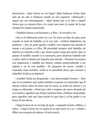 detuvieron— ¿Qué harías en mi lugar? ¿Qué hubieses hecho hace
más de un año si hubieras estado en mis zapatos? —Retrocedí y
negué por sus interrogantes— ¿Qué harías hoy si te dan a elegir?
Ahora que ya conoces bien a la mujer que amo, la mujer de la que
siempre he estado enamorado.
—También tienen a mi hermana y a Elsa —le recordé y rio.
—Esa es la diferencia entre tú y yo. Te crees un hijo de puta, pero
cuando se trata de Isabella, yo lo soy más —confesó dejándome sin
palabras—. Soy un puto egoísta, LuzBel y me importa una mierda si
matan a mi prima o a Elsa. Mi prioridad siempre será Isabella, mi
objetivo es salvarla a ella y que muera quien tenga que morir. Que se
queme el maldito mundo si es necesario, pero mientras Isabella esté
a salvo, todo lo demás me importa una mierda —Presioné las manos
con impotencia y maldije por dentro, estaba comprendiendo a ese
cabrón y no lo creí posible— Te pregunto de nuevo, LuzBel y
responde como hombre, ¿cuál es tu prioridad ahora que conoces a
Isabella? ¿Cuál es tu objetivo?
—¡LuzBel! Dylan ha despertado —nos interrumpió Connor—. Dice
que en la sudadera que usaba Isabella va puesto un rastreador que él
mismo colocó antes de hacer que la usara, lo acabo de activar y ya
tengo su ubicación —Sentí que volví a respirar de nuevo después de
esa noticia y agradecí que Dylan estuviese bien y hubiese despertado,
pero agradecí más que haya hecho lo que hizo y al fin poder ir en
busca de las chicas.
—Llegó la hora de ser un hijo de puta —respondí viendo a Elliot y a
John—. Llegó la hora de ver quién lo es más entre tú y yo —señalé a
Elliot con un gesto de cabeza y él solo sonrió.
 