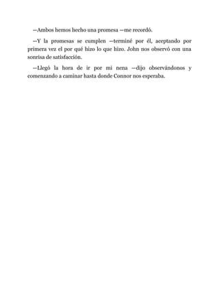 —Ambos hemos hecho una promesa —me recordó.
—Y la promesas se cumplen —terminé por él, aceptando por
primera vez el por qué hizo lo que hizo. John nos observó con una
sonrisa de satisfacción.
—Llegó la hora de ir por mi nena —dijo observándonos y
comenzando a caminar hasta donde Connor nos esperaba.
 