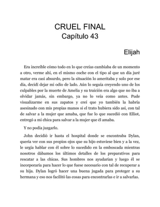 CRUEL FINAL
Capítulo 43
Elijah
Era increíble cómo todo en lo que creías cambiaba de un momento
a otro, verme ahí, en el mismo coche con el tipo al que un día juré
matar era casi absurdo, pero la situación lo ameritaba y solo por ese
día, decidí dejar mi odio de lado. Aún lo seguía creyendo uno de los
culpables por la muerte de Amelia y su traición era algo que no iba a
olvidar jamás, sin embargo, ya no lo veía como antes. Pude
visualizarme en sus zapatos y creí que yo también la habría
asesinado con mis propias manos si el trato hubiera sido así, con tal
de salvar a la mujer que amaba, que fue lo que sucedió con Elliot,
entregó a mi chica para salvar a la mujer que él amaba.
Y no podía juzgarlo.
John decidió ir hasta el hospital donde se encontraba Dylan,
quería ver con sus propios ojos que su hijo estuviese bien y a la vez,
le urgía hablar con él sobre lo sucedido en la emboscada mientras
nosotros dábamos los últimos detalles de los preparativos para
rescatar a las chicas. Sus hombres nos ayudarían y luego él se
incorporaría para hacer lo que fuese necesario con tal de recuperar a
su hija. Dylan logró hacer una buena jugada para proteger a su
hermana y eso nos facilitó las cosas para encontrarlas e ir a salvarlas.
 