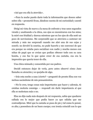 «Así que era ella la atrevida».
—Para la noche puedo darte toda la información que desees saber
sobre ella —prometió Evan, dándose cuenta de mi curiosidad y asentí
en respuesta.
Dirigí mi vista de nuevo a la mesa de enfrente y tras unos segundos
viendo y analizando a la chica, sus ojos se encontraron con los míos;
la miré con frialdad y dureza mientras que en los ojos de ella noté un
poco de nerviosismo. Me sorprendió que se atreviera a sostener mi
mirada y más me sorprendí cuando me alzó una de sus cejas y
sonrió; no devolví la sonrisa, no pude hacerlo y me convencí de que
era porque no estaba para socializar con nadie y mucho menos con
niñas de papá que se creían que podían obtener todo con su cara
bonita, y eso fue lo que quise creer de esa castaña, esa era la
impresión que quería tener de ella.
Una chica mimada y consentida por sus padres.
Decidí entonces dejar de verla, pero antes observé cómo Jane
llamaba su atención y se quejaba de algo.
—Irás esta noche a casa ¿cierto? —preguntó de pronto Elsa con voz
melosa sacándome de mis pensamientos.
—No lo creo, tengo cosas más importantes que hacer y además, tú
estabas molesta conmigo — respondí sin darle importancia al que
ella se molestara más o no.
Elsa no dijo nada más después de mi respuesta, sabía que quedarse
callada era lo mejor que podía hacer ya que odiaba que me
contradijeran. Miré que la castaña se puso de pie y tal como lo pensé,
es alta y poseedora de un buen cuerpo; con ironía coincidí con lo que
 
