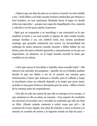 —Espero que ese hijo de puta no se atreva a tocarle un solo cabello
a Isa —bufó Elliot a mi lado cuando éramos conducidos por Roman y
otro hombre, en una camioneta blindada hacia el lugar en donde
John nos esperaba—. porque soy capaz de despellejarlo vivo, matarlo
y volverlo a revivir para repetir el proceso.
Opté por no responder a su monólogo y me concentré en lo que
también le haría a ese mal nacido si alguna de ellas estaba herida,
aunque heridas o no, ese imbécil tenía una cuenta pendiente
conmigo que pensaba cobrársela con creces. La incomodidad me
embargó de todas maneras cuando escuché a Elliot hablar de esa
forma, pero de nuevo intenté ignorarlo y concentrarme en lo que era
importante, no obstante, no lo logré cuando recordé la duda que
rondaba en mi cabeza.
—¿Por qué nunca le has dicho a Isabella cómo sucedió todo? —Me
observó sin entender mi pregunta— Aquella vez en el búnker pudiste
decirle lo que me dijiste a mí en el cuartel, tus razones para
traicionarme y hacer que mataran a Amelia, pero te callaste y luego
te marchaste como un cobarde dejando a la mujer que juras amar,
sumida en una gran tristeza y decepción por tus actos —Miró a través
de la ventana antes de responderme.
—Ese día no solo me enteré de que ella se entregó a ti en cuerpo, vi
que asimismo te dio su alma, su corazón —Una especie de escalofrío
me atravesó al escuchar eso y recordar la confesión que ella me hizo
en Elite. ¿Desde cuándo comenzó a sentir cosas por mí?—. Se
enamoró de ti muy rápido, tres años de relación y amor se fueron a la
mierda en cuestión de meses y lo lograste siendo un hijo de puta —
 