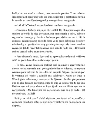 bufó y eso me sonó a reclamo, mas no me importó—. Y me hubiese
sido muy fácil hacer que todo eso que siente por ti también se vaya a
la mierda en cuestión de segundos —aseguró con arrogancia.
—¿¡Ah sí!? ¿Y cómo? —cuestioné con la misma arrogancia.
—Conozco a Isabella más que tú, LuzBel. En el momento que ella
supiera que todo lo hice por amor, por mantenerla a salvo, hubiese
regresado conmigo y hubiera luchado por olvidarse de ti. Si la
conoces, aunque sea un poco de cómo yo lo hago, sabes que no estoy
mintiendo; su gratitud es muy grande y es capaz de hacer muchas
cosas con tal de hacer feliz a otros, aun así ella no lo sea —Reconocí
cuánta verdad había en su declaración.
—Pero si tanto la amas, ¿por qué no aprovecharse de eso? —Mi voz
salió un poco dura al formular esa pregunta.
—Es fácil. Yo no quiero su gratitud sino su amor y aprovecharme
de eso sería amarrarla a mí por agradecimiento. Además, no soy tan
cobarde para valerme de eso —En ese instante fui yo el que miró por
la ventana del coche y asimilé sus palabras—. Antes de irnos a
Washington hablamos y, aunque no lo dijo con claridad porque creo
que ni ella deseaba aceptarlo, supe lo que ya sentía por ti. Es una
lástima que mi terca chica se haya fijado en un idiota que no le
corresponde —Me tensé por esa declaración, mas no dije nada— ¿O
me equivoco, LuzBel?
Bufé y lo miré con frialdad dejando que leyera mi expresión y
cerrara la puta boca antes de que me arrepintiera por no asestarle un
disparo.
 