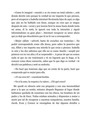 —Como lo imaginé —musitó y se rio como un total cabrón—, está
demás decirte esto porque la verdad no me importa lo que pienses,
pero al recuperar a Isabella intentaré llevármela lejos de aquí, es algo
que aún no he hablado con Enoc, aunque no creo que se niegue
después de esto —avisó y por inercia llevé la mano hasta donde tenía
mi arma, él lo notó, lo ignoró con toda la intención y siguió
informándome su gran plan—. Intentaré recuperar su amor ahora
que ya dejé que descubriera que tú no le vas a corresponder.
—Mejor cállate —advertí, harto de escuchar sus tonterías—. No
podré corresponderle como ella desea, pero sabes lo posesivo que
soy, Elliot y me importa una mierda lo que creas o pienses. Isabella
es mía y los dos sabemos que ella no es como Amelia —acepté por
primera vez en voz alta y él se sorprendió—. A pesar de que no somos
nada sé que no me traicionará y tú no lograrás que lo haga, si la
conoces como dices conocerla, sabes que lo que digo es verdad —le
devolví sus palabras y noté su molestia.
—No haré que traicione algo que no existe de tu parte, haré que
comprenda qué es mejor para ella.
—¿Y ese eres tú? —cuestioné burlón.
—Yo sí la amo, la respeto y la valoro... ¿Tú qué crees?
Me quedé en silencio ante esa pregunta y con una incomodidad
peor a la que ya sentía; minutos después llegamos al lugar donde
habíamos quedado de reunirnos con los chicos, los hombres de mi
padre y los de Enoc. Todos estaban armados y dispuestos a matar o
morir por tal de recuperar a nuestras compañeras, nuestra familia.
Jacob, Evan y Connor se encargaban de dar algunos detalles a
 