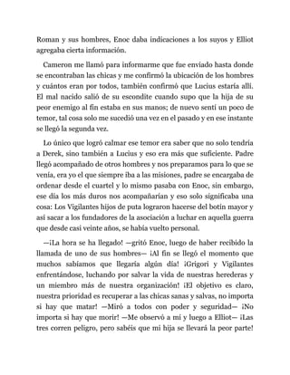 Roman y sus hombres, Enoc daba indicaciones a los suyos y Elliot
agregaba cierta información.
Cameron me llamó para informarme que fue enviado hasta donde
se encontraban las chicas y me confirmó la ubicación de los hombres
y cuántos eran por todos, también confirmó que Lucius estaría allí.
El mal nacido salió de su escondite cuando supo que la hija de su
peor enemigo al fin estaba en sus manos; de nuevo sentí un poco de
temor, tal cosa solo me sucedió una vez en el pasado y en ese instante
se llegó la segunda vez.
Lo único que logró calmar ese temor era saber que no solo tendría
a Derek, sino también a Lucius y eso era más que suficiente. Padre
llegó acompañado de otros hombres y nos preparamos para lo que se
venía, era yo el que siempre iba a las misiones, padre se encargaba de
ordenar desde el cuartel y lo mismo pasaba con Enoc, sin embargo,
ese día los más duros nos acompañarían y eso solo significaba una
cosa: Los Vigilantes hijos de puta lograron hacerse del botín mayor y
así sacar a los fundadores de la asociación a luchar en aquella guerra
que desde casi veinte años, se había vuelto personal.
—¡La hora se ha llegado! —gritó Enoc, luego de haber recibido la
llamada de uno de sus hombres— ¡Al fin se llegó el momento que
muchos sabíamos que llegaría algún día! ¡Grigori y Vigilantes
enfrentándose, luchando por salvar la vida de nuestras herederas y
un miembro más de nuestra organización! ¡El objetivo es claro,
nuestra prioridad es recuperar a las chicas sanas y salvas, no importa
si hay que matar! —Miró a todos con poder y seguridad— ¡No
importa si hay que morir! —Me observó a mí y luego a Elliot— ¡Las
tres corren peligro, pero sabéis que mi hija se llevará la peor parte!
 