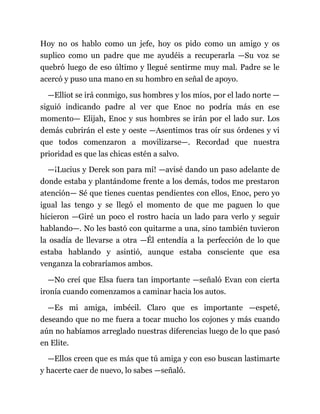 Hoy no os hablo como un jefe, hoy os pido como un amigo y os
suplico como un padre que me ayudéis a recuperarla —Su voz se
quebró luego de eso último y llegué sentirme muy mal. Padre se le
acercó y puso una mano en su hombro en señal de apoyo.
—Elliot se irá conmigo, sus hombres y los míos, por el lado norte —
siguió indicando padre al ver que Enoc no podría más en ese
momento— Elijah, Enoc y sus hombres se irán por el lado sur. Los
demás cubrirán el este y oeste —Asentimos tras oír sus órdenes y vi
que todos comenzaron a movilizarse—. Recordad que nuestra
prioridad es que las chicas estén a salvo.
—¡Lucius y Derek son para mí! —avisé dando un paso adelante de
donde estaba y plantándome frente a los demás, todos me prestaron
atención— Sé que tienes cuentas pendientes con ellos, Enoc, pero yo
igual las tengo y se llegó el momento de que me paguen lo que
hicieron —Giré un poco el rostro hacia un lado para verlo y seguir
hablando—. No les bastó con quitarme a una, sino también tuvieron
la osadía de llevarse a otra —Él entendía a la perfección de lo que
estaba hablando y asintió, aunque estaba consciente que esa
venganza la cobraríamos ambos.
—No creí que Elsa fuera tan importante —señaló Evan con cierta
ironía cuando comenzamos a caminar hacia los autos.
—Es mi amiga, imbécil. Claro que es importante —espeté,
deseando que no me fuera a tocar mucho los cojones y más cuando
aún no habíamos arreglado nuestras diferencias luego de lo que pasó
en Elite.
—Ellos creen que es más que tú amiga y con eso buscan lastimarte
y hacerte caer de nuevo, lo sabes —señaló.
 