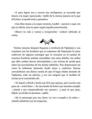 —Y para lograr eso y creerse tan inteligentes, te recuerdo que
tienen a la mujer equivocada —hablé de la misma manera en la que
él lo hizo, se quedó serio y pensativo.
—Con Elsa tienen a la mujer correcta, LuzBel —aseveró y supe a lo
que se refería, mas no quise seguir aquella conversación.
—Mueve tu culo y vamos a recuperarlas —ordené subiendo al
coche.
Treinta minutos después llegamos a territorio de Vigilantes y nos
reunimos con los hombres que ya teníamos ahí limpiando la zona;
cadáveres de algunos enemigos que se cruzaron en el camino de
nuestros hombres estaban escondidos tras unos árboles, los radios
que ellos usaban fueron interceptados y nos servían de ayuda para
saber los movimientos de los demás imbéciles. Nos dispersamos tal
como lo habíamos planeado desde antes y conforme íbamos
acercándonos nos dimos cuenta de que el lugar estaba atestado de
Vigilantes, todo un ejército, y eso nos aseguró que el maldito de
Lucius ya se encontraba ahí.
—Te dejaré a Derek y harás con él lo que quieras, pero Lucius será
para mí —avisó Enoc—. Es una deuda de honor que necesito cumplir
—Asentí a eso comprendiendo sus razones— y pase lo que pase,
Elijah, no olvides tu promesa —pidió.
—No te preocupes por eso, Enoc. La voy a cumplir y lo sabes —
Asintió satisfecho con mi respuesta.
 