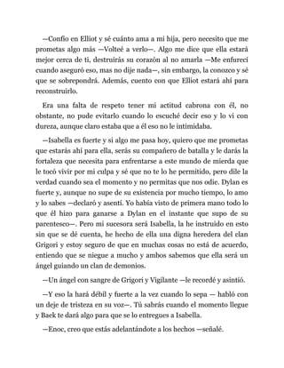 —Confío en Elliot y sé cuánto ama a mi hija, pero necesito que me
prometas algo más —Volteé a verlo—. Algo me dice que ella estará
mejor cerca de ti, destruirás su corazón al no amarla —Me enfurecí
cuando aseguró eso, mas no dije nada—, sin embargo, la conozco y sé
que se sobrepondrá. Además, cuento con que Elliot estará ahí para
reconstruirlo.
Era una falta de respeto tener mi actitud cabrona con él, no
obstante, no pude evitarlo cuando lo escuché decir eso y lo vi con
dureza, aunque claro estaba que a él eso no le intimidaba.
—Isabella es fuerte y si algo me pasa hoy, quiero que me prometas
que estarás ahí para ella, serás su compañero de batalla y le darás la
fortaleza que necesita para enfrentarse a este mundo de mierda que
le tocó vivir por mi culpa y sé que no te lo he permitido, pero dile la
verdad cuando sea el momento y no permitas que nos odie. Dylan es
fuerte y, aunque no supe de su existencia por mucho tiempo, lo amo
y lo sabes —declaró y asentí. Yo había visto de primera mano todo lo
que él hizo para ganarse a Dylan en el instante que supo de su
parentesco—. Pero mi sucesora será Isabella, la he instruido en esto
sin que se dé cuenta, he hecho de ella una digna heredera del clan
Grigori y estoy seguro de que en muchas cosas no está de acuerdo,
entiendo que se niegue a mucho y ambos sabemos que ella será un
ángel guiando un clan de demonios.
—Un ángel con sangre de Grigori y Vigilante —le recordé y asintió.
—Y eso la hará débil y fuerte a la vez cuando lo sepa — habló con
un deje de tristeza en su voz—. Tú sabrás cuando el momento llegue
y Baek te dará algo para que se lo entregues a Isabella.
—Enoc, creo que estás adelantándote a los hechos —señalé.
 