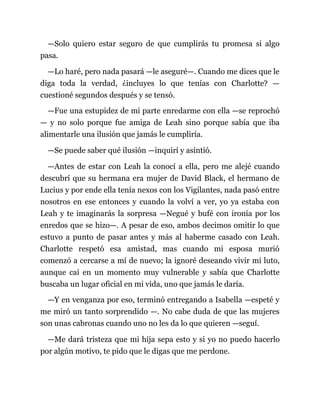 —Solo quiero estar seguro de que cumplirás tu promesa si algo
pasa.
—Lo haré, pero nada pasará —le aseguré—. Cuando me dices que le
diga toda la verdad, ¿incluyes lo que tenías con Charlotte? —
cuestioné segundos después y se tensó.
—Fue una estupidez de mi parte enredarme con ella —se reprochó
— y no solo porque fue amiga de Leah sino porque sabía que iba
alimentarle una ilusión que jamás le cumpliría.
—Se puede saber qué ilusión —inquirí y asintió.
—Antes de estar con Leah la conocí a ella, pero me alejé cuando
descubrí que su hermana era mujer de David Black, el hermano de
Lucius y por ende ella tenía nexos con los Vigilantes, nada pasó entre
nosotros en ese entonces y cuando la volví a ver, yo ya estaba con
Leah y te imaginarás la sorpresa —Negué y bufé con ironía por los
enredos que se hizo—. A pesar de eso, ambos decimos omitir lo que
estuvo a punto de pasar antes y más al haberme casado con Leah.
Charlotte respetó esa amistad, mas cuando mi esposa murió
comenzó a cercarse a mí de nuevo; la ignoré deseando vivir mi luto,
aunque caí en un momento muy vulnerable y sabía que Charlotte
buscaba un lugar oficial en mi vida, uno que jamás le daría.
—Y en venganza por eso, terminó entregando a Isabella —espeté y
me miró un tanto sorprendido —. No cabe duda de que las mujeres
son unas cabronas cuando uno no les da lo que quieren —seguí.
—Me dará tristeza que mi hija sepa esto y si yo no puedo hacerlo
por algún motivo, te pido que le digas que me perdone.
 