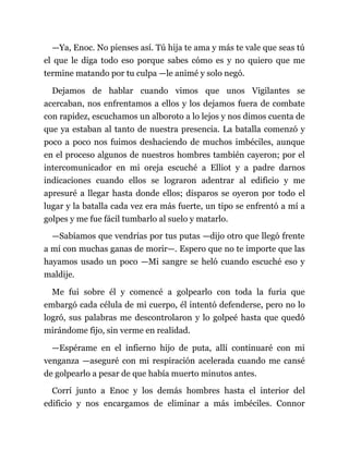 —Ya, Enoc. No pienses así. Tú hija te ama y más te vale que seas tú
el que le diga todo eso porque sabes cómo es y no quiero que me
termine matando por tu culpa —le animé y solo negó.
Dejamos de hablar cuando vimos que unos Vigilantes se
acercaban, nos enfrentamos a ellos y los dejamos fuera de combate
con rapidez, escuchamos un alboroto a lo lejos y nos dimos cuenta de
que ya estaban al tanto de nuestra presencia. La batalla comenzó y
poco a poco nos fuimos deshaciendo de muchos imbéciles, aunque
en el proceso algunos de nuestros hombres también cayeron; por el
intercomunicador en mi oreja escuché a Elliot y a padre darnos
indicaciones cuando ellos se lograron adentrar al edificio y me
apresuré a llegar hasta donde ellos; disparos se oyeron por todo el
lugar y la batalla cada vez era más fuerte, un tipo se enfrentó a mí a
golpes y me fue fácil tumbarlo al suelo y matarlo.
—Sabíamos que vendrías por tus putas —dijo otro que llegó frente
a mí con muchas ganas de morir—. Espero que no te importe que las
hayamos usado un poco —Mi sangre se heló cuando escuché eso y
maldije.
Me fui sobre él y comencé a golpearlo con toda la furia que
embargó cada célula de mi cuerpo, él intentó defenderse, pero no lo
logró, sus palabras me descontrolaron y lo golpeé hasta que quedó
mirándome fijo, sin verme en realidad.
—Espérame en el infierno hijo de puta, allí continuaré con mi
venganza —aseguré con mi respiración acelerada cuando me cansé
de golpearlo a pesar de que había muerto minutos antes.
Corrí junto a Enoc y los demás hombres hasta el interior del
edificio y nos encargamos de eliminar a más imbéciles. Connor
 
