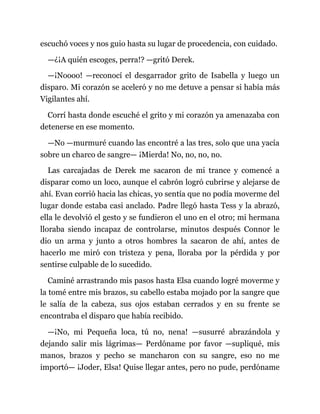 escuchó voces y nos guio hasta su lugar de procedencia, con cuidado.
—¿¡A quién escoges, perra!? —gritó Derek.
—¡Noooo! —reconocí el desgarrador grito de Isabella y luego un
disparo. Mi corazón se aceleró y no me detuve a pensar si había más
Vigilantes ahí.
Corrí hasta donde escuché el grito y mi corazón ya amenazaba con
detenerse en ese momento.
—No —murmuré cuando las encontré a las tres, solo que una yacía
sobre un charco de sangre— ¡Mierda! No, no, no, no.
Las carcajadas de Derek me sacaron de mi trance y comencé a
disparar como un loco, aunque el cabrón logró cubrirse y alejarse de
ahí. Evan corrió hacia las chicas, yo sentía que no podía moverme del
lugar donde estaba casi anclado. Padre llegó hasta Tess y la abrazó,
ella le devolvió el gesto y se fundieron el uno en el otro; mi hermana
lloraba siendo incapaz de controlarse, minutos después Connor le
dio un arma y junto a otros hombres la sacaron de ahí, antes de
hacerlo me miró con tristeza y pena, lloraba por la pérdida y por
sentirse culpable de lo sucedido.
Caminé arrastrando mis pasos hasta Elsa cuando logré moverme y
la tomé entre mis brazos, su cabello estaba mojado por la sangre que
le salía de la cabeza, sus ojos estaban cerrados y en su frente se
encontraba el disparo que había recibido.
—¡No, mi Pequeña loca, tú no, nena! —susurré abrazándola y
dejando salir mis lágrimas— Perdóname por favor —supliqué, mis
manos, brazos y pecho se mancharon con su sangre, eso no me
importó— ¡Joder, Elsa! Quise llegar antes, pero no pude, perdóname
 