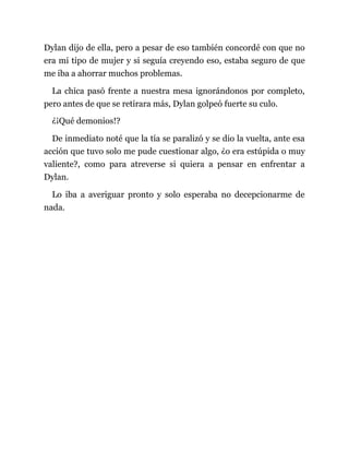 Dylan dijo de ella, pero a pesar de eso también concordé con que no
era mi tipo de mujer y si seguía creyendo eso, estaba seguro de que
me iba a ahorrar muchos problemas.
La chica pasó frente a nuestra mesa ignorándonos por completo,
pero antes de que se retirara más, Dylan golpeó fuerte su culo.
¿¡Qué demonios!?
De inmediato noté que la tía se paralizó y se dio la vuelta, ante esa
acción que tuvo solo me pude cuestionar algo, ¿o era estúpida o muy
valiente?, como para atreverse si quiera a pensar en enfrentar a
Dylan.
Lo iba a averiguar pronto y solo esperaba no decepcionarme de
nada.
 
 