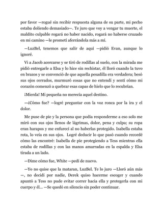 por favor —rogué sin recibir respuesta alguna de su parte, mi pecho
estaba doliendo demasiado—. Te juro que voy a vengar tu muerte, el
maldito culpable rogará no haber nacido, rogará no haberse cruzado
en mi camino —le prometí aferrándola más a mí.
—LuzBel, tenemos que salir de aquí —pidió Evan, aunque lo
ignoré.
Vi a Jacob acercarse y se tiró de rodillas al suelo, con la mirada me
pidió entregarle a Elsa y lo hice sin rechistar, él lloró cuando la tuvo
en brazos y se convenció de que aquella pesadilla era verdadera; besó
sus ojos cerrados, murmuró cosas que no entendí y sentí cómo mi
corazón comenzó a quebrar esas capas de hielo que lo recubrían.
¡Mierda! Mi pequeña no merecía aquel destino.
—¿Cómo fue? —logré preguntar con la voz ronca por la ira y el
dolor.
Me puse de pie y la persona que podía responderme a eso solo me
miró con sus ojos llenos de lágrimas, dolor, pena y culpa; su ropa
eran harapos y me enfurecí al no haberlas protegido. Isabella estaba
rota, lo veía en sus ojos. Logré deducir lo que pasó cuando recordé
cómo las encontré: Isabella de pie protegiendo a Tess mientras ella
estaba de rodillas y con las manos amarradas en la espalda y Elsa
tirada a un lado.
—Dime cómo fue, White —pedí de nuevo.
—Yo no quise que la mataran, LuzBel. Te lo juro —Lloró aún más
—, no decidí por nadie, Derek quiso hacerme escoger y cuando
apuntó a Tess no pude evitar correr hacia ella y protegerla con mi
cuerpo y él... —Se quedó en silencio sin poder continuar.
 