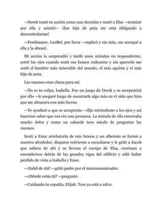 —Derek tomó tu acción como una decisión y mató a Elsa —terminé
por ella y asintió— ¡Ese hijo de puta me está obligando a
descontrolarme!
—Perdóname, LuzBel, por favor —suplicó y sin más, me acerqué a
ella y la abracé.
Mi acción la sorprendió y tardó unos minutos en responderme,
cerré los ojos cuando sentí sus brazos rodearme y sin quererlo me
sentí el hombre más miserable del mundo, el más egoísta y el más
hijo de puta.
Las razones eran claras para mí.
—No es tu culpa, Isabella. Fue un juego de Derek y se arrepentirá
por ello —le aseguré luego de susurrarle algo más en el oído que hizo
que me abrazara con más fuerza.
—Te ayudaré a que se arrepienta —dijo mirándome a los ojos y así
hacerme saber que esa era una promesa. La mirada de ella encerraba
mucho dolor y como un cobarde tuve miedo de preguntar las
razones.
Sentí a Enoc arrebatarla de mis brazos y un alboroto se formó a
nuestro alrededor, disparos volvieron a escucharse y le grité a Jacob
que saliera de ahí y se llevara el cuerpo de Elsa, corrimos a
escondernos detrás de las grandes vigas del edificio y odié haber
perdido de vista a Isabella y Enoc.
—¡Salid de ahí! —gritó padre por el intercomunicador.
—¿Dónde estás tú? —pregunté.
—Cuidando tu espalda, Elijah. Tess ya está a salvo.
 