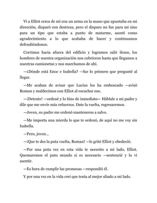 Vi a Elliot cerca de mí con un arma en la mano que apuntaba en mi
dirección, disparó con destreza, pero el disparo no fue para mí sino
para un tipo que estaba a punto de matarme, asentí como
agradecimiento a lo que acababa de hacer y continuamos
defendiéndonos.
Corrimos hacia afuera del edificio y logramos salir ilesos, los
hombres de nuestra organización nos cubrieron hasta que llegamos a
nuestras camionetas y nos marchamos de ahí.
—¿Dónde está Enoc e Isabella? —fue lo primero que pregunté al
llegar.
—Me acaban de avisar que Lucius los ha emboscado —avisó
Roman y maldecimos con Elliot al escuchar eso.
—¡Detente! —ordené y lo hizo de inmediato— Háblale a mi padre y
dile que me envíe más refuerzos. Date la vuelta, regresaremos.
—Joven, su padre me ordenó manteneros a salvo.
—Me importa una mierda lo que te ordenó, de aquí no me voy sin
Isabella.
—Pero, joven...
—¡Que te des la puta vuelta, Roman! —le gritó Elliot y obedeció.
—Por una puta vez en esta vida te necesito a mi lado, Elliot.
Quemaremos el puto mundo si es necesario —sentencié y lo vi
asentir.
—Es hora de cumplir las promesas —respondió él.
Y por una vez en la vida creí que tenía al mejor aliado a mi lado.
 