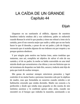 LA CAÍDA DE UN GRANDE
Capítulo 44
Elijah
Llegamos en un santiamén al edificio, algunos de nuestros
hombres todavía estaban ahí y nos cubrieron; padre se enfureció
cuando Roman le avisó lo que pasaba y cómo me rehusé a irme sin la
castaña, pero él me conocía mejor que nadie y sabía que no me haría
hacer lo que él deseaba, a pesar de ser mi padre y jefe de Grigori,
reconocía que si acataba algunas de sus órdenes era por respeto y no
porque quisiera obedecer.
Y por ningún puto motivo me harían irme, antes tendrían que
matarme, aun así, cumpliría mi objetivo de salvar el culo de esa
castaña y el de su padre; la noche se había convertido en una total
mierda desde que secuestraron a las chicas y con eso hicieron que en
mí terminara de despertar ese lado frío, oscuro y todavía más hijo de
puta que traté de ocultar siempre.
Mis ganas de asesinar siempre estuvieron presentes y logré
controlar el no matar hasta a personas inocentes solo por la súplicas
de madre, esas que formulaba en susurros cuando entraba a mi
habitación creyendo que estaba dormido. Madre me conocía a la
perfección y desde que estaba muy pequeño se dio cuenta de mis
instintos asesinos y lo confirmó quince años atrás, cuando me
encontró en el bosque que rodeaba la mansión, asesinando a un
 