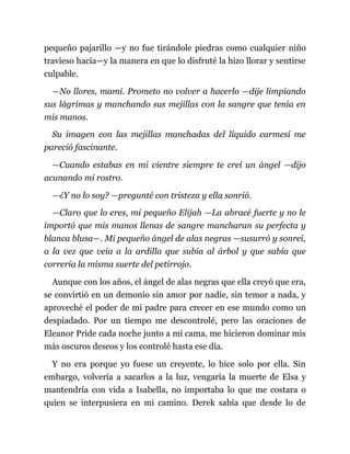 pequeño pajarillo —y no fue tirándole piedras como cualquier niño
travieso hacía—y la manera en que lo disfruté la hizo llorar y sentirse
culpable.
—No llores, mami. Prometo no volver a hacerlo —dije limpiando
sus lágrimas y manchando sus mejillas con la sangre que tenía en
mis manos.
Su imagen con las mejillas manchadas del líquido carmesí me
pareció fascinante.
—Cuando estabas en mi vientre siempre te creí un ángel —dijo
acunando mi rostro.
—¿Y no lo soy? —pregunté con tristeza y ella sonrió.
—Claro que lo eres, mi pequeño Elijah —La abracé fuerte y no le
importó que mis manos llenas de sangre mancharan su perfecta y
blanca blusa—. Mi pequeño ángel de alas negras —susurró y sonreí,
a la vez que veía a la ardilla que subía al árbol y que sabía que
correría la misma suerte del petirrojo.
Aunque con los años, el ángel de alas negras que ella creyó que era,
se convirtió en un demonio sin amor por nadie, sin temor a nada, y
aproveché el poder de mi padre para crecer en ese mundo como un
despiadado. Por un tiempo me descontrolé, pero las oraciones de
Eleanor Pride cada noche junto a mi cama, me hicieron dominar mis
más oscuros deseos y los controlé hasta ese día.
Y no era porque yo fuese un creyente, lo hice solo por ella. Sin
embargo, volvería a sacarlos a la luz, vengaría la muerte de Elsa y
mantendría con vida a Isabella, no importaba lo que me costara o
quien se interpusiera en mi camino. Derek sabía que desde lo de
 