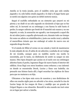 Amelia se la tenía jurada, pero el maldito creía que solo estaba
jugando y sí, solo había estado jugando y lo dejé a él jugar hasta que
se metió con alguien con quien no debió meterse nunca.
Saqué el cuchillo enfundado en un cinturón que amarré en mi
pierna y no dudé ni un solo segundo en clavárselo al tipo que se fue
sobre mí, lo incrusté en su estómago y con fuerza lo subí hasta el
pecho; la sangre caliente que brotó de él manchó mis manos y no me
importó, es más, la sensación me agradó y me transportó a aquel día
de mi niñez junto a aquella afortunada ave; durante todo ese tiempo
fui como un adicto en rehabilitación y justo esa noche recaí y admitía
el maravilloso éxtasis que me embargó al ceder de nuevo con mi
segunda droga favorita.
Vi el miedo de Elliot al verme en ese estado y trató de mantenerse
lo más alejado de mí, él sabía de mi adicción y acababa de ser testigo
de mi recaída, aunque para su maldita suerte esa noche lo
necesitaba, por lo tanto, no disfrutaría de sentir su sangre en mis
manos. Diez tipos después que yacían en el suelo con sus estómagos
abiertos hasta el pecho, logramos llegar de nuevo hasta el interior del
edificio. Evan llegó con otros hombres como refuerzo y nos informó
en donde se encontraba Derek, Lucius y Enoc con Isabella; sin
pensarlo nos fuimos hacia allí y logré escuchar las súplicas de Enoc
para que no mataran a su hija.
Ubicamos a los tipos más cerca de nosotros y nos deshicimos de
ellos con mucho sigilo para no advertir a los otros, escuché la risa de
Lucius luego de los ruegos de Enoc y maldije que un grande de
Grigori llegara a esa situación. Recordé la mía cuando me tocó estar
en su lugar por salvar a Amelia.
 
