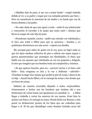 —¡Maldito hijo de puta, si me vas a matar hazlo! —exigió Isabella
dolida al ver a su padre y negué por esa estúpida petición que hizo—
Pero no mancharás la memoria de mi madre y no harás que vea de
forma distinta a mi padre.
—No cabe duda de que eres igual a Leah —soltó él con admiración
y veneración al recordar a la mujer que tanto amó—, lástima que
lleves la sangre de este hijo de puta.
—Permíteme matarla, Lucius —pidió una extraña voz robotizada y
le hice una señal a Elliot para que se acercara—. Sombra y yo
podríamos divertirnos con esta zorra —espetó con desdén.
Me acerqué para saber de quién era la voz, pero no logré nada ya
que los tipos estaban cubiertos de pies a cabeza con ropas negras y
gorros pasamontañas que protegían sus identidades; el chico que
habló con ese aparato que robotizaba su voz era pequeño y delgado,
el otro que imaginé que era Sombra tenía mi complexión y estatura.
—Sé que quieres hacerlo, pero no —aseveró Lucius y el chico solo
bufó—. Esta venganza es mía y la voy a disfrutar —advirtió—
¡Traedme la daga! Esa misma que probó la piel de Leah y ahora la de
su hija —Asentí hacia Elliot y él se encargó de avisar a los demás que
era hora de actuar.
Salimos de nuestro escondite dejando a todos sorprendidos.
Comenzamos a luchar con los hombres que estaban ahí y nos
deshicimos de varios hasta casi igualarnos en cantidad; vi a Elliot
llegar a Isabella y cortar los amarres de sus manos, Evan hizo lo
mismo con Enoc y le entregó un arma. Derek luchó con Roman y solo
pensé en deshacerme pronto de los tipos que me rodeaban para
llegar a él. El tío que identifiqué como Sombra luchaba cerca del
 