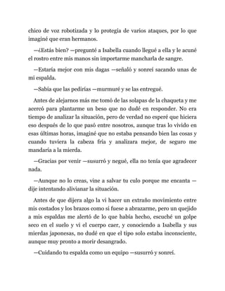 chico de voz robotizada y lo protegía de varios ataques, por lo que
imaginé que eran hermanos.
—¿Estás bien? —pregunté a Isabella cuando llegué a ella y le acuné
el rostro entre mis manos sin importarme mancharla de sangre.
—Estaría mejor con mis dagas —señaló y sonreí sacando unas de
mi espalda.
—Sabía que las pedirías —murmuré y se las entregué.
Antes de alejarnos más me tomó de las solapas de la chaqueta y me
acercó para plantarme un beso que no dudé en responder. No era
tiempo de analizar la situación, pero de verdad no esperé que hiciera
eso después de lo que pasó entre nosotros, aunque tras lo vivido en
esas últimas horas, imaginé que no estaba pensando bien las cosas y
cuando tuviera la cabeza fría y analizara mejor, de seguro me
mandaría a la mierda.
—Gracias por venir —susurró y negué, ella no tenía que agradecer
nada.
—Aunque no lo creas, vine a salvar tu culo porque me encanta —
dije intentando alivianar la situación.
Antes de que dijera algo la vi hacer un extraño movimiento entre
mis costados y los brazos como si fuese a abrazarme, pero un quejido
a mis espaldas me alertó de lo que había hecho, escuché un golpe
seco en el suelo y vi el cuerpo caer, y conociendo a Isabella y sus
mierdas japonesas, no dudé en que el tipo solo estaba inconsciente,
aunque muy pronto a morir desangrado.
—Cuidando tu espalda como un equipo —susurró y sonreí.
 