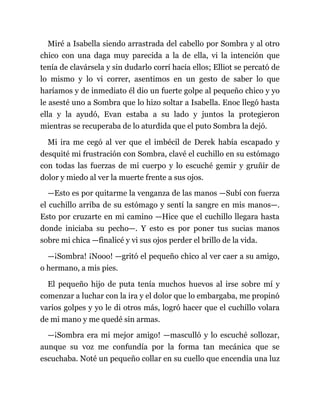 Miré a Isabella siendo arrastrada del cabello por Sombra y al otro
chico con una daga muy parecida a la de ella, vi la intención que
tenía de clavársela y sin dudarlo corrí hacia ellos; Elliot se percató de
lo mismo y lo vi correr, asentimos en un gesto de saber lo que
haríamos y de inmediato él dio un fuerte golpe al pequeño chico y yo
le asesté uno a Sombra que lo hizo soltar a Isabella. Enoc llegó hasta
ella y la ayudó, Evan estaba a su lado y juntos la protegieron
mientras se recuperaba de lo aturdida que el puto Sombra la dejó.
Mi ira me cegó al ver que el imbécil de Derek había escapado y
desquité mi frustración con Sombra, clavé el cuchillo en su estómago
con todas las fuerzas de mi cuerpo y lo escuché gemir y gruñir de
dolor y miedo al ver la muerte frente a sus ojos.
—Esto es por quitarme la venganza de las manos —Subí con fuerza
el cuchillo arriba de su estómago y sentí la sangre en mis manos—.
Esto por cruzarte en mi camino —Hice que el cuchillo llegara hasta
donde iniciaba su pecho—. Y esto es por poner tus sucias manos
sobre mi chica —finalicé y vi sus ojos perder el brillo de la vida.
—¡Sombra! ¡Nooo! —gritó el pequeño chico al ver caer a su amigo,
o hermano, a mis pies.
El pequeño hijo de puta tenía muchos huevos al irse sobre mí y
comenzar a luchar con la ira y el dolor que lo embargaba, me propinó
varios golpes y yo le di otros más, logró hacer que el cuchillo volara
de mi mano y me quedé sin armas.
—¡Sombra era mi mejor amigo! —masculló y lo escuché sollozar,
aunque su voz me confundía por la forma tan mecánica que se
escuchaba. Noté un pequeño collar en su cuello que encendía una luz
 