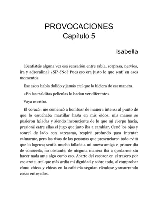 PROVOCACIONES
Capítulo 5
Isabella
¿Sentisteis alguna vez esa sensación entre rabia, sorpresa, nervios,
ira y adrenalina? ¿Si? ¿No? Pues eso era justo lo que sentí en esos
momentos.
Ese azote había dolido y jamás creí que lo hiciera de esa manera.
«En las malditas películas lo hacían ver diferente».
Vaya mentira.
El corazón me comenzó a bombear de manera intensa al punto de
que lo escuchaba martillar hasta en mis oídos, mis manos se
pusieron heladas y siendo inconsciente de lo que mi cuerpo hacía,
presioné entre ellas el jugo que justo iba a cambiar. Cerré los ojos y
sonreí de lado con sarcasmo, respiré profundo para intentar
calmarme, pero las risas de las personas que presenciaron todo evitó
que lo lograra; sentía mucho fallarle a mi nueva amiga el primer día
de conocerla, no obstante, de ninguna manera iba a quedarme sin
hacer nada ante algo como eso. Aparte del escozor en el trasero por
ese azote, creí que más ardía mi dignidad y sobre todo, al comprobar
cómo chicos y chicas en la cafetería seguían riéndose y susurrando
cosas entre ellos.
 
