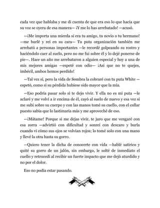 cada vez que hablaba y me di cuenta de que era eso lo que hacía que
su voz se oyera de esa manera— ¡Y me lo has arrebatado! —acusó.
—¡Me importa una mierda si era tu amigo, tu novio o tu hermano!
—me burlé y reí en su cara— Tu puta organización también me
arrebató a personas importantes —le recordé golpeando su rostro y
haciéndolo caer al suelo, pero no me fui sobre él y lo dejé ponerse de
pie—. Hace un año me arrebataron a alguien especial y hoy a una de
mis mejores amigas —espeté con odio— ¡Así que no te quejes,
imbécil, ambos hemos perdido!
—Tal vez sí, pero la vida de Sombra la cobraré con tu puta White —
espetó, como si su pérdida hubiese sido mayor que la mía.
—Eso podría pasar solo si te dejo vivir. Y ella no es mi puta —le
aclaré y me volví a ir encima de él, cayó al suelo de nuevo y esa vez sí
me subí sobre su cuerpo y con las manos tomé su cuello, con el collar
puesto sabía que lo lastimaría más y me aproveché de eso.
—¡Mátame! Porque si me dejas vivir, te juro que me vengaré con
esa zorra —advirtió con dificultad y sonreí con descaro y burla
cuando vi cómo sus ojos se volvían rojos; lo tomé solo con una mano
y llevé la otra hasta su gorro.
—Quiero tener la dicha de conocerte con vida —hablé satírico y
quité su gorro de un jalón, sin embargo, le solté de inmediato el
cuello y retrocedí al recibir un fuerte impacto que me dejó aturdido y
no por el dolor.
Eso no podía estar pasando.
 