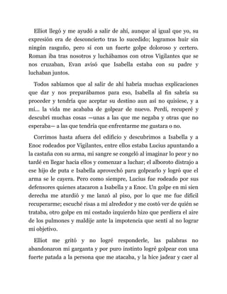 Elliot llegó y me ayudó a salir de ahí, aunque al igual que yo, su
expresión era de desconcierto tras lo sucedido; logramos huir sin
ningún rasguño, pero sí con un fuerte golpe doloroso y certero.
Roman iba tras nosotros y luchábamos con otros Vigilantes que se
nos cruzaban, Evan avisó que Isabella estaba con su padre y
luchaban juntos.
Todos sabíamos que al salir de ahí habría muchas explicaciones
que dar y nos preparábamos para eso, Isabella al fin sabría su
proceder y tendría que aceptar su destino aun así no quisiese, y a
mí... la vida me acababa de golpear de nuevo. Perdí, recuperé y
descubrí muchas cosas —unas a las que me negaba y otras que no
esperaba— a las que tendría que enfrentarme me gustara o no.
Corrimos hasta afuera del edificio y descubrimos a Isabella y a
Enoc rodeados por Vigilantes, entre ellos estaba Lucius apuntando a
la castaña con su arma, mi sangre se congeló al imaginar lo peor y no
tardé en llegar hacia ellos y comenzar a luchar; el alboroto distrajo a
ese hijo de puta e Isabella aprovechó para golpearlo y logró que el
arma se le cayera. Pero como siempre, Lucius fue rodeado por sus
defensores quienes atacaron a Isabella y a Enoc. Un golpe en mi sien
derecha me aturdió y me lanzó al piso, por lo que me fue difícil
recuperarme; escuché risas a mi alrededor y me costó ver de quién se
trataba, otro golpe en mi costado izquierdo hizo que perdiera el aire
de los pulmones y maldije ante la impotencia que sentí al no lograr
mi objetivo.
Elliot me gritó y no logré responderle, las palabras no
abandonaron mi garganta y por puro instinto logré golpear con una
fuerte patada a la persona que me atacaba, y la hice jadear y caer al
 