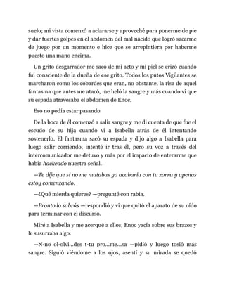 suelo; mi vista comenzó a aclararse y aproveché para ponerme de pie
y dar fuertes golpes en el abdomen del mal nacido que logró sacarme
de juego por un momento e hice que se arrepintiera por haberme
puesto una mano encima.
Un grito desgarrador me sacó de mi acto y mi piel se erizó cuando
fui consciente de la dueña de ese grito. Todos los putos Vigilantes se
marcharon como los cobardes que eran, no obstante, la risa de aquel
fantasma que antes me atacó, me heló la sangre y más cuando vi que
su espada atravesaba el abdomen de Enoc.
Eso no podía estar pasando.
De la boca de él comenzó a salir sangre y me di cuenta de que fue el
escudo de su hija cuando vi a Isabella atrás de él intentando
sostenerlo. El fantasma sacó su espada y dijo algo a Isabella para
luego salir corriendo, intenté ir tras él, pero su voz a través del
intercomunicador me detuvo y más por el impacto de enterarme que
había hackeado nuestra señal.
—Te dije que si no me matabas yo acabaría con tu zorra y apenas
estoy comenzando.
—¿Qué mierda quieres? —pregunté con rabia.
—Pronto lo sabrás —respondió y vi que quitó el aparato de su oído
para terminar con el discurso.
Miré a Isabella y me acerqué a ellos, Enoc yacía sobre sus brazos y
le susurraba algo.
—N-no ol-olvi...des t-tu pro...me...sa —pidió y luego tosió más
sangre. Siguió viéndome a los ojos, asentí y su mirada se quedó
 