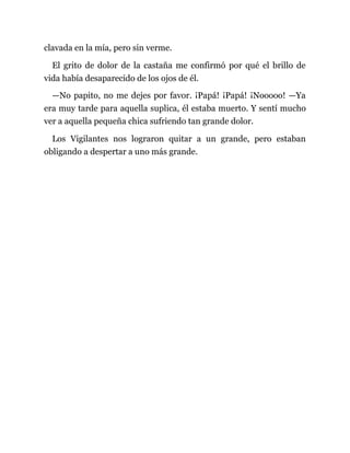 clavada en la mía, pero sin verme.
El grito de dolor de la castaña me confirmó por qué el brillo de
vida había desaparecido de los ojos de él.
—No papito, no me dejes por favor. ¡Papá! ¡Papá! ¡Nooooo! —Ya
era muy tarde para aquella suplica, él estaba muerto. Y sentí mucho
ver a aquella pequeña chica sufriendo tan grande dolor.
Los Vigilantes nos lograron quitar a un grande, pero estaban
obligando a despertar a uno más grande.
 