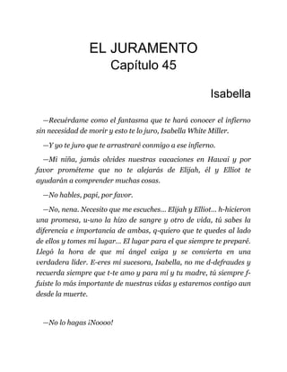 EL JURAMENTO
Capítulo 45
Isabella
—Recuérdame como el fantasma que te hará conocer el infierno
sin necesidad de morir y esto te lo juro, Isabella White Miller.
—Y yo te juro que te arrastraré conmigo a ese infierno.
—Mi niña, jamás olvides nuestras vacaciones en Hawai y por
favor prométeme que no te alejarás de Elijah, él y Elliot te
ayudarán a comprender muchas cosas.
—No hables, papi, por favor.
—No, nena. Necesito que me escuches… Elijah y Elliot… h-hicieron
una promesa, u-uno la hizo de sangre y otro de vida, tú sabes la
diferencia e importancia de ambas, q-quiero que te quedes al lado
de ellos y tomes mi lugar… El lugar para el que siempre te preparé.
Llegó la hora de que mi ángel caiga y se convierta en una
verdadera líder. E-eres mi sucesora, Isabella, no me d-defraudes y
recuerda siempre que t-te amo y para mí y tu madre, tú siempre f-
fuiste lo más importante de nuestras vidas y estaremos contigo aun
desde la muerte.
—No lo hagas ¡Noooo!
 