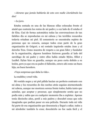 —Júrame que jamás hablarás de esto con nadie ¡Jurádmelo las
dos!
—Lo juro.
Estaba sentada en una de las blancas sillas colocadas frente al
ataúd que contenía los restos de mi padre y a un lado de él estaba el
de Elsa. Casi de forma automática todas las conversaciones de tan
fatídico día se reproducían en mi cabeza y los terribles recuerdos
todavía erizaban mi piel. El cementerio se encontraba repleto de
personas que no conocía, aunque todos eran parte de la gran
organización de Grigori; a mi costado izquierdo estaba Jane y al
derecho Tess. Como muestra de respeto a un gran líder y fundador
de la organización, algunos hombres hicieron guardia al lado del
sarcófago de mi padre y entre ellos había estado Myles, Elliot y
LuzBel. Dylan hizo su guardia, aunque un poco corta debido a su
lesión, pero ya que era su padre el fallecido, estuvo ahí como un buen
hijo, un buen heredero.
«Vaya sorpresas que daba la vida».
La maldita y cruel vida.
Mi vestido negro y mi piel pálida hacían un perfecto contraste con
mi alma y los recuerdos de dos noches atrás seguían atormentando
mi cabeza, aunque me mostrara serena frente todos; había tanto que
asimilar, que aceptar y procesar, que simplemente sentía que no
podía más y sabía que en cualquier momento iba a explotar. Apenas
tenía dieciocho años, perdí a mis padres y descubrí cosas que solo
imaginaba que podían pasar en una película. Durante toda mi vida
fui parte de esa organización que desconocía y llegué a odiar, todos a
mi alrededor también lo eran; descubrirlo no fue nada fácil y el
 