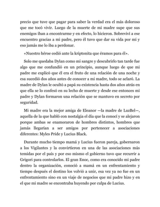 precio que tuve que pagar para saber la verdad era el más doloroso
que me tocó vivir. Luego de la muerte de mi madre supe que sus
enemigos iban a encontrarme y en efecto, lo hicieron. Sobreviví a ese
encuentro gracias a mi padre, pero él tuvo que dar su vida por mí y
eso jamás me lo iba a perdonar.
«Nuestro héroe cedió ante la kriptonita que éramos para él».
Solo me quedaba Dylan como mi sangre y descubrirlo tan tarde fue
algo que me confundió en un principio, aunque luego de que mi
padre me explicó que él era el fruto de una relación de una noche y
esa sucedió dos años antes de conocer a mi madre, todo se aclaró. La
madre de Dylan le ocultó a papá su existencia hasta dos años atrás en
que ella se lo confesó en su lecho de muerte y desde ese entonces mi
padre y Dylan formaron una relación que se mantuvo en secreto por
seguridad.
Mi madre era la mejor amiga de Eleanor —la madre de LuzBel—,
aquella de la que habló con nostalgia el día que la conocí y se alejaron
porque ambas se enamoraron de hombres distintos, hombres que
jamás llegarían a ser amigos por pertenecer a asociaciones
diferentes: Myles Pride y Lucius Black.
Durante mucho tiempo mamá y Lucius fueron pareja, gobernaron
a los Vigilantes y la convirtieron en una de las asociaciones más
temidas por el país y por eso mismo el gobierno tuvo que recurrir a
Grigori para controlarlos. El gran Enoc, como era conocido mi padre
dentro la organización, conoció a mamá en un enfrentamiento y
tiempo después el destino los volvió a unir, esa vez ya no fue en un
enfrentamiento sino en un viaje de negocios que mi padre hizo y en
el que mi madre se encontraba huyendo por culpa de Lucius.
 