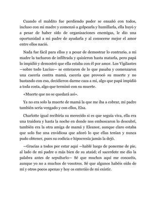 Cuando el maldito fue perdiendo poder se ensañó con todos,
incluso con mi madre y comenzó a golpearla y humillarla, ella huyó y
a pesar de haber sido de organizaciones enemigas, le dio una
oportunidad a mi padre de ayudarla y al conocerse mejor el amor
entre ellos nació.
Nada fue fácil para ellos y a pesar de demostrar lo contrario, a mi
madre la tacharon de infiltrada y quisieron hasta matarla, pero papá
lo impidió y demostró que ella estaba con él por amor. Los Vigilantes
—sobre todo Lucius— se enteraron de lo que pasaba y comenzaron
una cacería contra mamá, cacería que provocó su muerte y no
bastando con eso, decidieron darme caza a mí, algo que papá impidió
a toda costa, algo que terminó con su muerte.
«Muerte que no se quedará así».
Ya no era solo la muerte de mamá la que me iba a cobrar, mi padre
también sería vengado y con ellos, Elsa.
Charlotte igual recibiría su merecido si es que seguía viva, ella era
una traidora y hasta la noche en donde nos emboscaron lo descubrí,
también era la otra amiga de mamá y Eleanor, aunque claro estaba
que solo fue una envidiosa que añoró lo que ellas tenían y nunca
pudo obtener, pues su codicia e hipocresía jamás la dejó.
—Gracias a todos por estar aquí —hablé luego de ponerme de pie,
al lado de mi padre o más bien de su ataúd; el sacerdote me dio la
palabra antes de sepultarlo— Sé que muchos aquí me conocéis,
aunque yo no a muchos de vosotros. Sé que algunos habéis oído de
mí y otros pocos apenas y hoy os enteráis de mi existir.
 