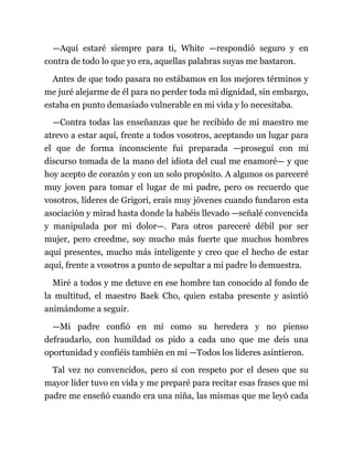 —Aquí estaré siempre para ti, White —respondió seguro y en
contra de todo lo que yo era, aquellas palabras suyas me bastaron.
Antes de que todo pasara no estábamos en los mejores términos y
me juré alejarme de él para no perder toda mi dignidad, sin embargo,
estaba en punto demasiado vulnerable en mi vida y lo necesitaba.
—Contra todas las enseñanzas que he recibido de mi maestro me
atrevo a estar aquí, frente a todos vosotros, aceptando un lugar para
el que de forma inconsciente fui preparada —proseguí con mi
discurso tomada de la mano del idiota del cual me enamoré— y que
hoy acepto de corazón y con un solo propósito. A algunos os pareceré
muy joven para tomar el lugar de mi padre, pero os recuerdo que
vosotros, líderes de Grigori, erais muy jóvenes cuando fundaron esta
asociación y mirad hasta donde la habéis llevado —señalé convencida
y manipulada por mi dolor—. Para otros pareceré débil por ser
mujer, pero creedme, soy mucho más fuerte que muchos hombres
aquí presentes, mucho más inteligente y creo que el hecho de estar
aquí, frente a vosotros a punto de sepultar a mi padre lo demuestra.
Miré a todos y me detuve en ese hombre tan conocido al fondo de
la multitud, el maestro Baek Cho, quien estaba presente y asintió
animándome a seguir.
—Mi padre confió en mí como su heredera y no pienso
defraudarlo, con humildad os pido a cada uno que me deis una
oportunidad y confiéis también en mí —Todos los lideres asintieron.
Tal vez no convencidos, pero sí con respeto por el deseo que su
mayor líder tuvo en vida y me preparé para recitar esas frases que mi
padre me enseñó cuando era una niña, las mismas que me leyó cada
 