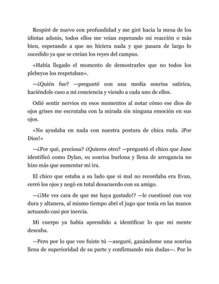 Respiré de nuevo con profundidad y me giré hacia la mesa de los
idiotas adonis, todos ellos me veían esperando mi reacción o más
bien, esperando a que no hiciera nada y que pasara de largo lo
sucedido ya que se creían los reyes del campus.
«Había llegado el momento de demostrarles que no todos los
plebeyos los respetaban».
—¿Quién fue? —pregunté con una media sonrisa satírica,
haciéndole caso a mi conciencia y viendo a cada uno de ellos.
Odié sentir nervios en esos momentos al notar cómo ese dios de
ojos grises me escrutaba con la mirada sin ninguna emoción en sus
ojos.
«No ayudaba en nada con nuestra postura de chica ruda. ¡Por
Dios!»
—¿Por qué, preciosa? ¿Quieres otro? —preguntó el chico que Jane
identificó como Dylan, su sonrisa burlona y llena de arrogancia no
hizo más que aumentar mi ira.
El chico que estaba a su lado que si mal no recordaba era Evan,
cerró los ojos y negó en total desacuerdo con su amigo.
—¿¡Me ves cara de que me haya gustado!? —le cuestioné con voz
dura y altanera, al mismo tiempo abrí el jugo que tenía en las manos
actuando casi por inercia.
Mi cuerpo ya había aprendido a identificar lo que mi mente
deseaba.
—Pero por lo que veo fuiste tú —aseguré, ganándome una sonrisa
llena de superioridad de su parte y confirmando mis dudas—. Por lo
 