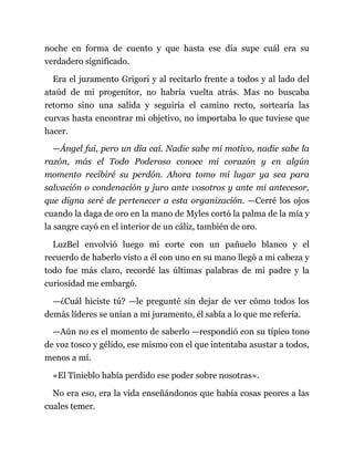 noche en forma de cuento y que hasta ese día supe cuál era su
verdadero significado.
Era el juramento Grigori y al recitarlo frente a todos y al lado del
ataúd de mi progenitor, no habría vuelta atrás. Mas no buscaba
retorno sino una salida y seguiría el camino recto, sortearía las
curvas hasta encontrar mi objetivo, no importaba lo que tuviese que
hacer.
—Ángel fui, pero un día caí. Nadie sabe mi motivo, nadie sabe la
razón, más el Todo Poderoso conoce mi corazón y en algún
momento recibiré su perdón. Ahora tomo mi lugar ya sea para
salvación o condenación y juro ante vosotros y ante mi antecesor,
que digna seré de pertenecer a esta organización. —Cerré los ojos
cuando la daga de oro en la mano de Myles cortó la palma de la mía y
la sangre cayó en el interior de un cáliz, también de oro.
LuzBel envolvió luego mi corte con un pañuelo blanco y el
recuerdo de haberlo visto a él con uno en su mano llegó a mi cabeza y
todo fue más claro, recordé las últimas palabras de mi padre y la
curiosidad me embargó.
—¿Cuál hiciste tú? —le pregunté sin dejar de ver cómo todos los
demás líderes se unían a mi juramento, él sabía a lo que me refería.
—Aún no es el momento de saberlo —respondió con su típico tono
de voz tosco y gélido, ese mismo con el que intentaba asustar a todos,
menos a mí.
«El Tinieblo había perdido ese poder sobre nosotras».
No era eso, era la vida enseñándonos que había cosas peores a las
cuales temer.
 